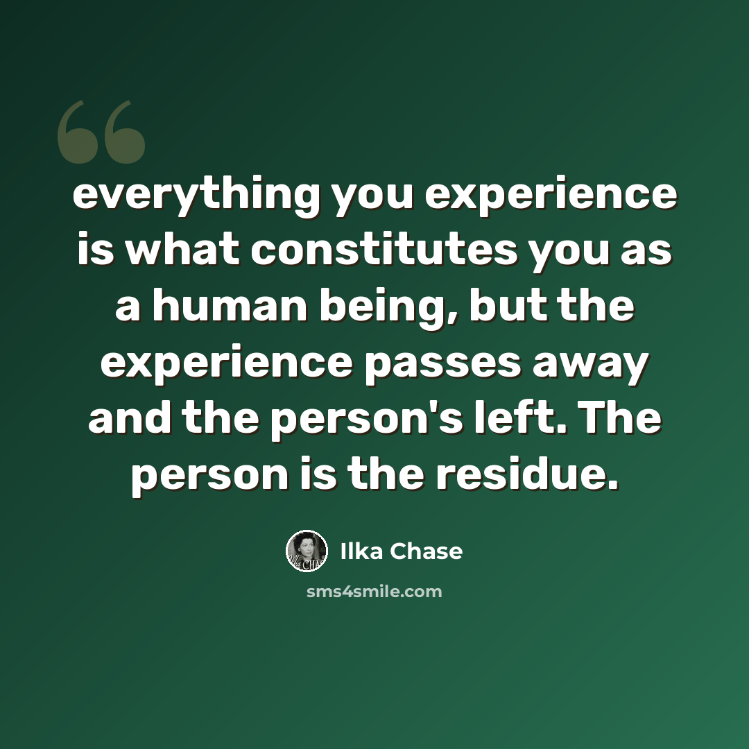 “everything you experience is what constitutes you as a human being, but the experience passes away and the person's left. The person is the residue.” quote by Ilka Chase