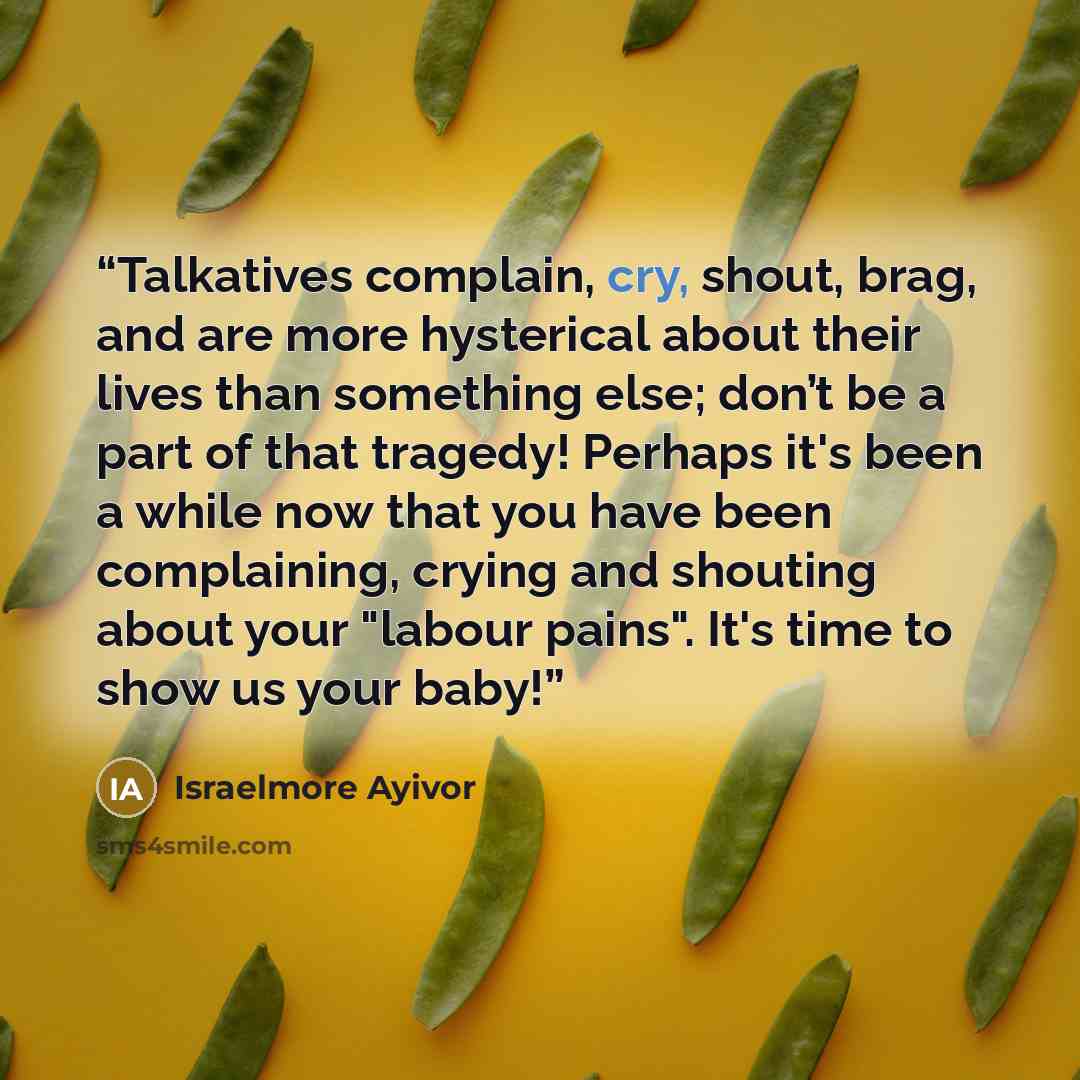 “Talkatives complain, cry, shout, brag, and are more hysterical about their lives than something else; don’t be a part of that tragedy! Perhaps it's been a while now that you have been complaining, crying and shouting about your "labour pains". It's time to show us your baby!” quote by Israelmore Ayivor