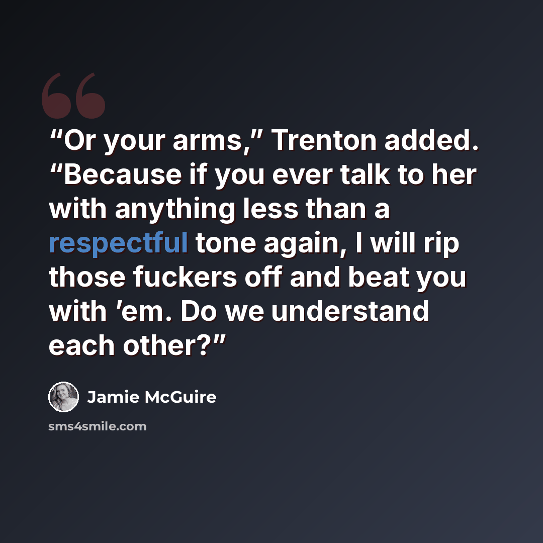 “Or your arms,” Trenton added. “Because if you ever talk to her with anything less than a respectful tone again, I will rip those fuckers off and beat you with ’em. Do we understand each other?” quote by Jamie McGuire