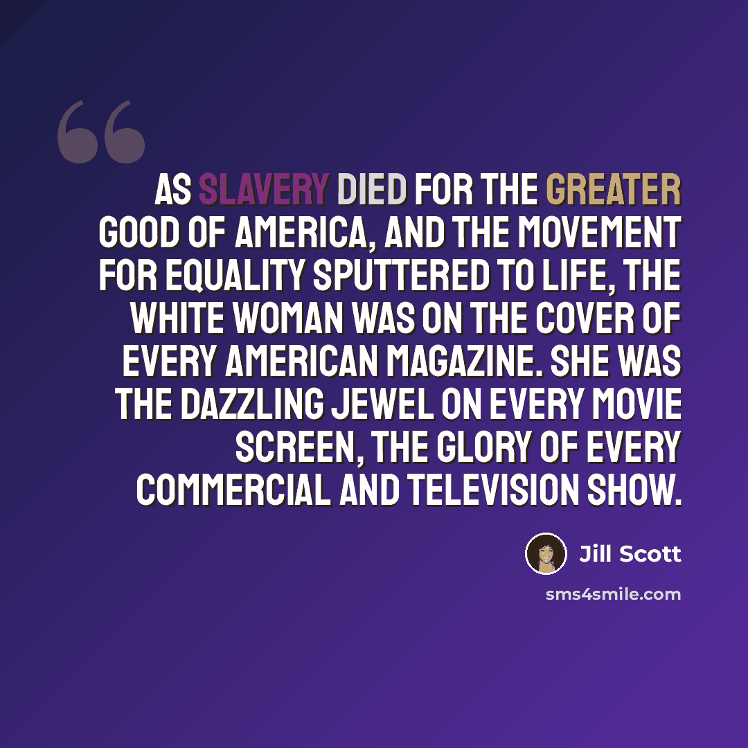 “As slavery died for the greater good of America, and the movement for equality sputtered to life, the white woman was on the cover of every American magazine. She was the dazzling jewel on every movie screen, the glory of every commercial and television show.” quote by Jill Scott