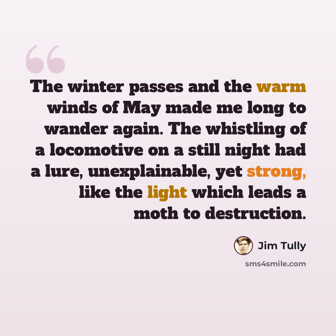 “The winter passes and the warm winds of May made me long to wander again. The whistling of a locomotive on a still night had a lure, unexplainable, yet strong, like the light which leads a moth to destruction.” quote by Jim Tully