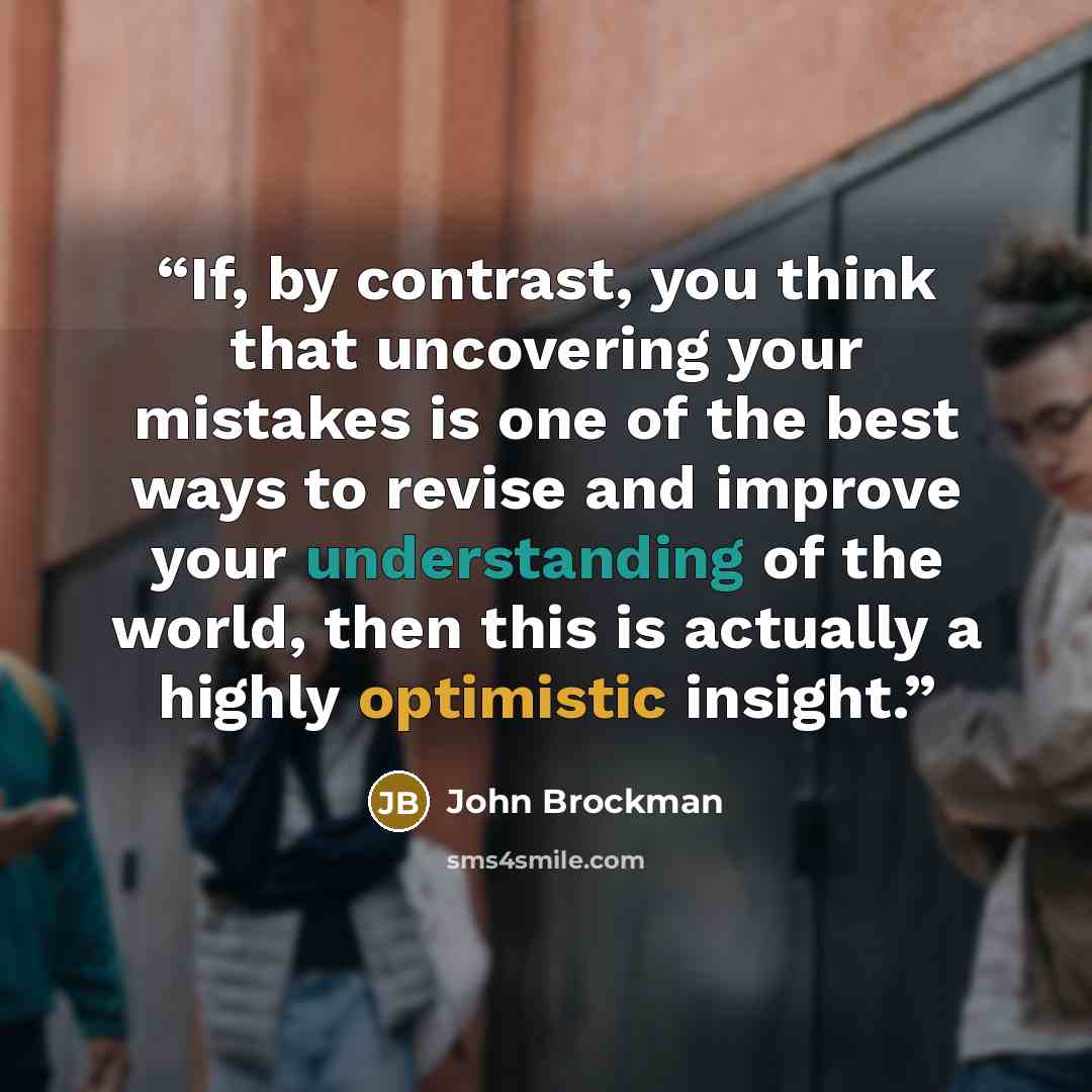 “If, by contrast, you think that uncovering your mistakes is one of the best ways to revise and improve your understanding of the world, then this is actually a highly optimistic insight.” quote by John Brockman