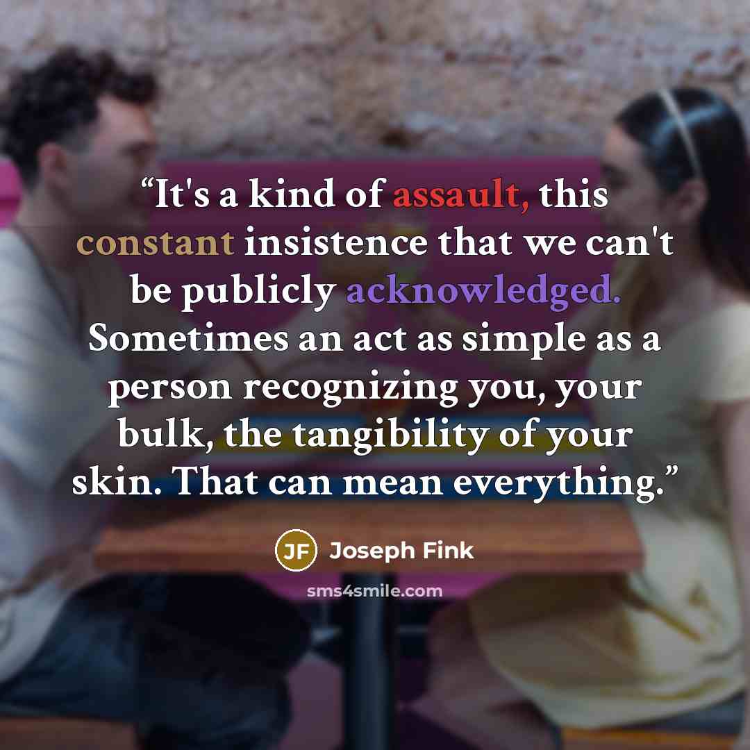 “It's a kind of assault, this constant insistence that we can't be publicly acknowledged. Sometimes an act as simple as a person recognizing you, your bulk, the tangibility of your skin. That can mean everything.” quote by Joseph Fink