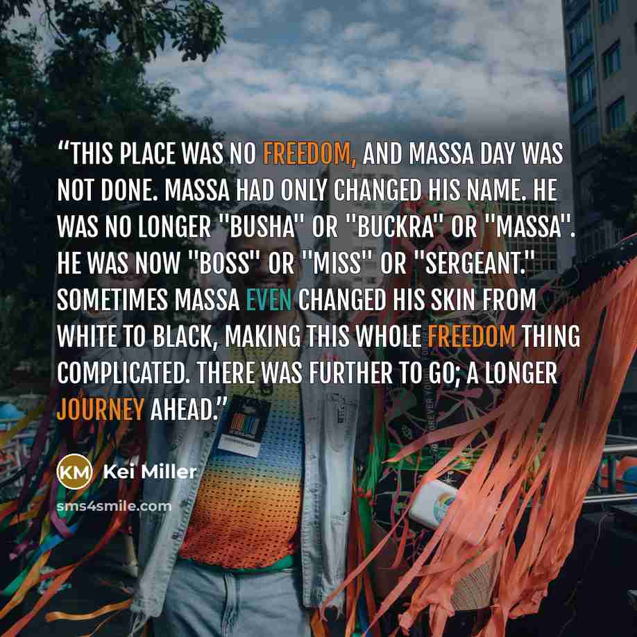 “This place was no freedom, and Massa Day was not done. Massa had only changed his name. He was no longer "Busha" or "Buckra" or "Massa". He was now "Boss" or "Miss" or "Sergeant." Sometimes Massa even changed his skin from white to black, making this whole freedom thing complicated. There was…” quote by Kei Miller
