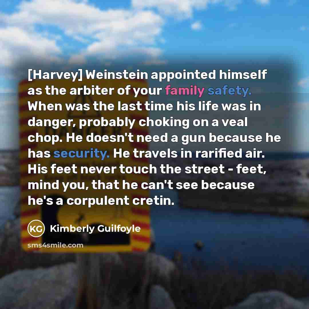 “[Harvey] Weinstein appointed himself as the arbiter of your family safety. When was the last time his life was in danger, probably choking on a veal chop. He doesn't need a gun because he has security. He travels in rarified air. His feet never touch the street - feet, mind you, that he can't see…” quote by Kimberly Guilfoyle