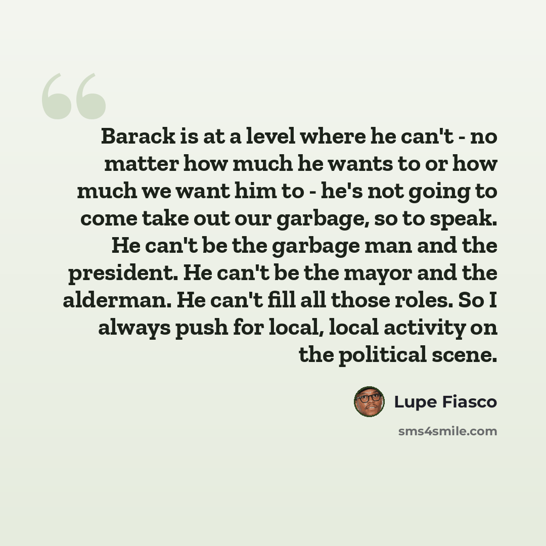 “Barack is at a level where he can't - no matter how much he wants to or how much we want him to - he's not going to come take out our garbage, so to speak. He can't be the garbage man and the president. He can't be the mayor and the alderman. He can't fill all those roles. So I always push for…” quote by Lupe Fiasco