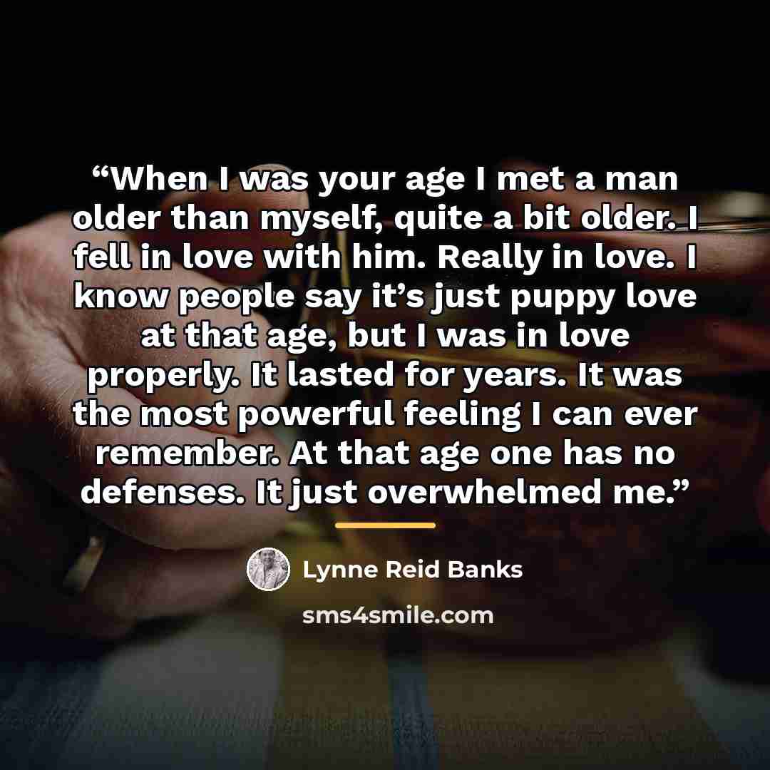 “When I was your age I met a man older than myself, quite a bit older. I fell in love with him. Really in love. I know people say it’s just puppy love at that age, but I was in love properly. It lasted for years. It was the most powerful feeling I can ever remember. At that age one has no defenses…” quote by Lynne Reid Banks