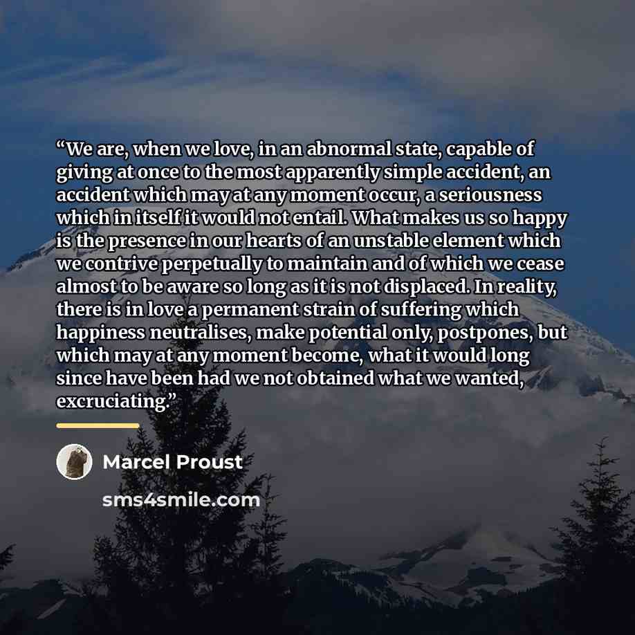 “We are, when we love, in an abnormal state, capable of giving at once to the most apparently simple accident, an accident which may at any moment occur, a seriousness which in itself it would not entail. What makes us so happy is the presence in our hearts of an unstable element which we contrive…” quote by Marcel Proust