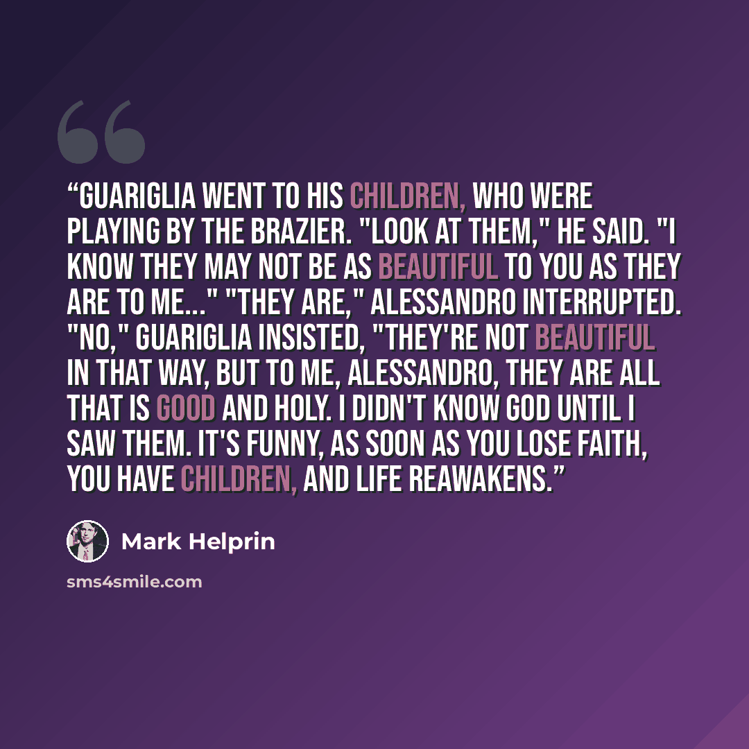 “Guariglia went to his children, who were playing by the brazier. "Look at them," he said. "I know they may not be as beautiful to you as they are to me..." "They are," Alessandro interrupted. "No," Guariglia insisted, "they're not beautiful in that way, but to me, Alessandro, they are all that is…” quote by Mark Helprin