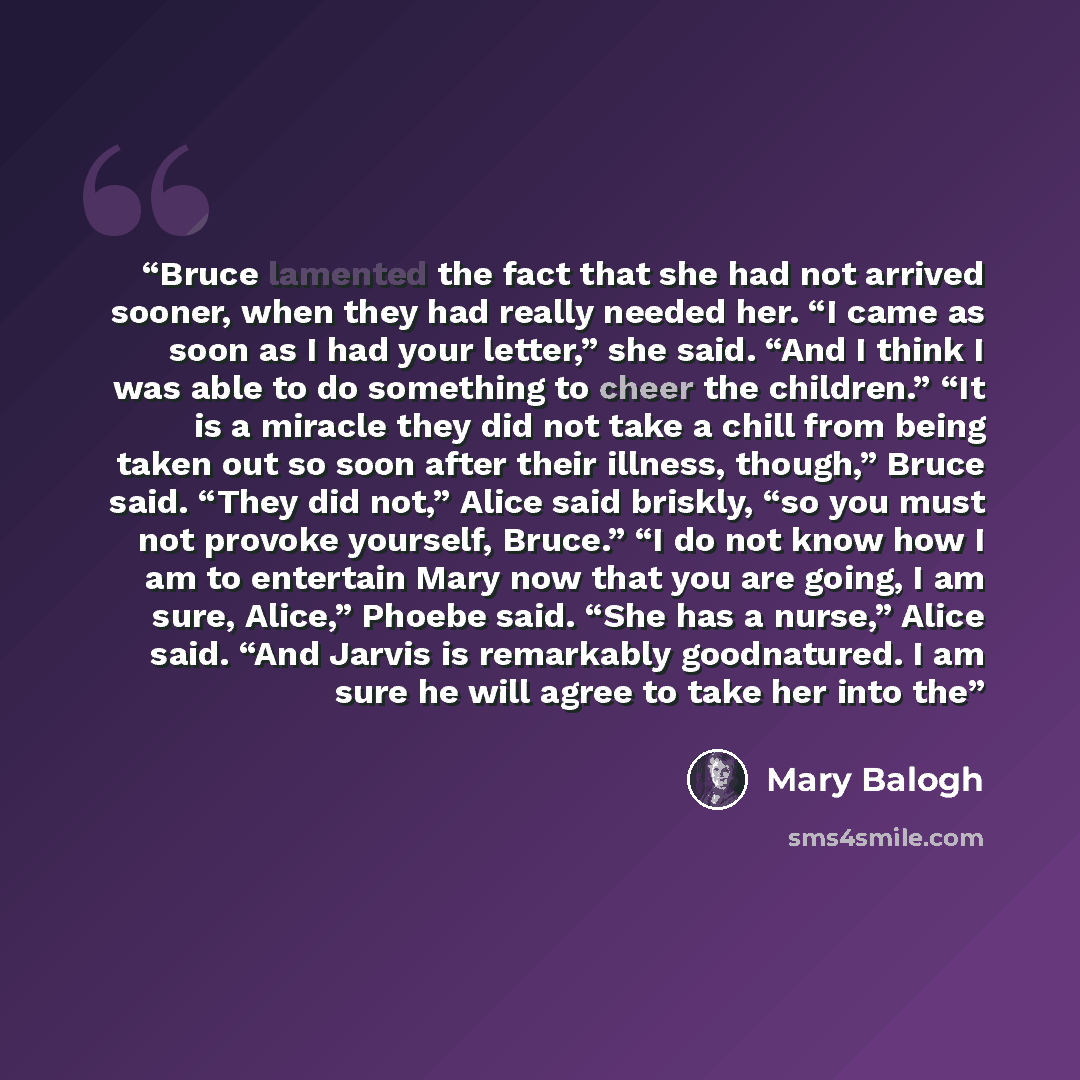 “Bruce lamented the fact that she had not arrived sooner, when they had really needed her. “I came as soon as I had your letter,” she said. “And I think I was able to do something to cheer the children.” “It is a miracle they did not take a chill from being taken out so soon after their illness…” quote by Mary Balogh