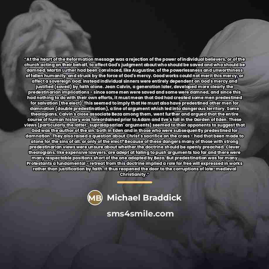 “At the heart of the Reformation message was a rejection of the power of individual believers, or of the church acting on their behalf, to affect God's judgment about who should be saved and who should be damned. Martin Luther had been convinced, like Augustine, of the powerlessness and…” quote by Michael Braddick