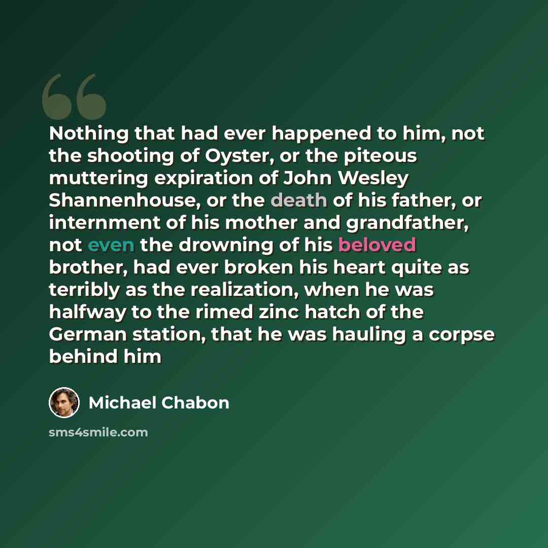 “Nothing that had ever happened to him, not the shooting of Oyster, or the piteous muttering expiration of John Wesley Shannenhouse, or the death of his father, or internment of his mother and grandfather, not even the drowning of his beloved brother, had ever broken his heart quite as terribly as…” quote by Michael Chabon