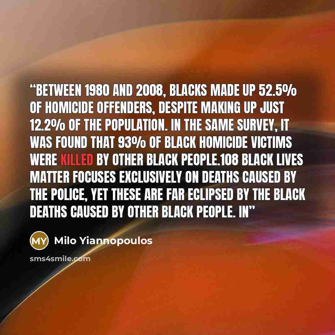 “Between 1980 and 2008, blacks made up 52.5% of homicide offenders, despite making up just 12.2% of the population. In the same survey, it was found that 93% of black homicide victims were killed by other black people.108 Black Lives Matter focuses exclusively on deaths caused by the police, yet…” quote by Milo Yiannopoulos