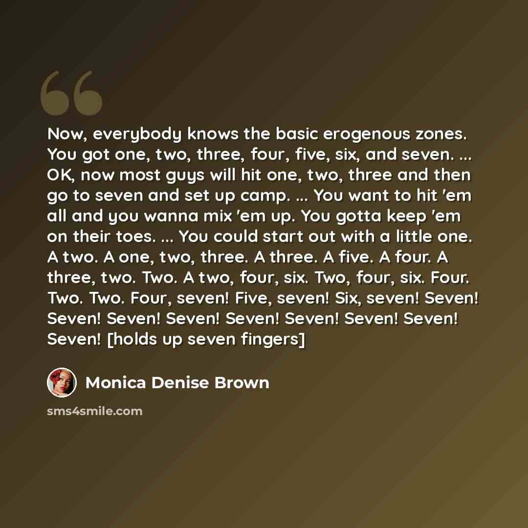 “Now, everybody knows the basic erogenous zones. You got one, two, three, four, five, six, and seven. ... OK, now most guys will hit one, two, three and then go to seven and set up camp. ... You want to hit 'em all and you wanna mix 'em up. You gotta keep 'em on their toes. ... You could start out…” quote by Monica Denise Brown