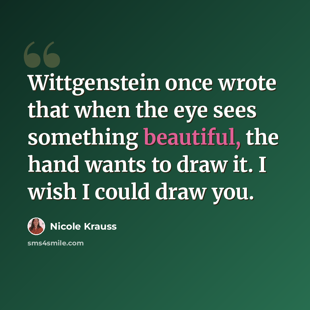 “Wittgenstein once wrote that when the eye sees something beautiful, the hand wants to draw it. I wish I could draw you.” quote by Nicole Krauss