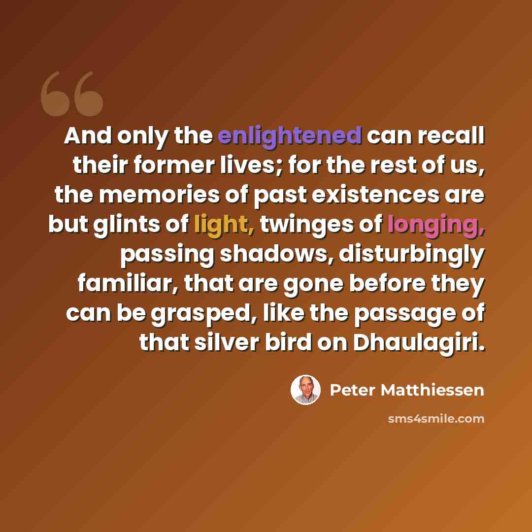 “And only the enlightened can recall their former lives; for the rest of us, the memories of past existences are but glints of light, twinges of longing, passing shadows, disturbingly familiar, that are gone before they can be grasped, like the passage of that silver bird on Dhaulagiri.” quote by Peter Matthiessen