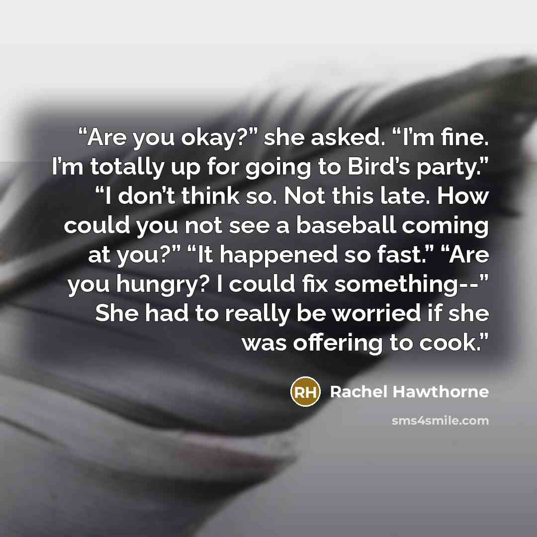 “Are you okay?” she asked. “I’m fine. I’m totally up for going to Bird’s party.” “I don’t think so. Not this late. How could you not see a baseball coming at you?” “It happened so fast.” “Are you hungry? I could fix something--” She had to really be worried if she was offering to cook.” quote by Rachel Hawthorne