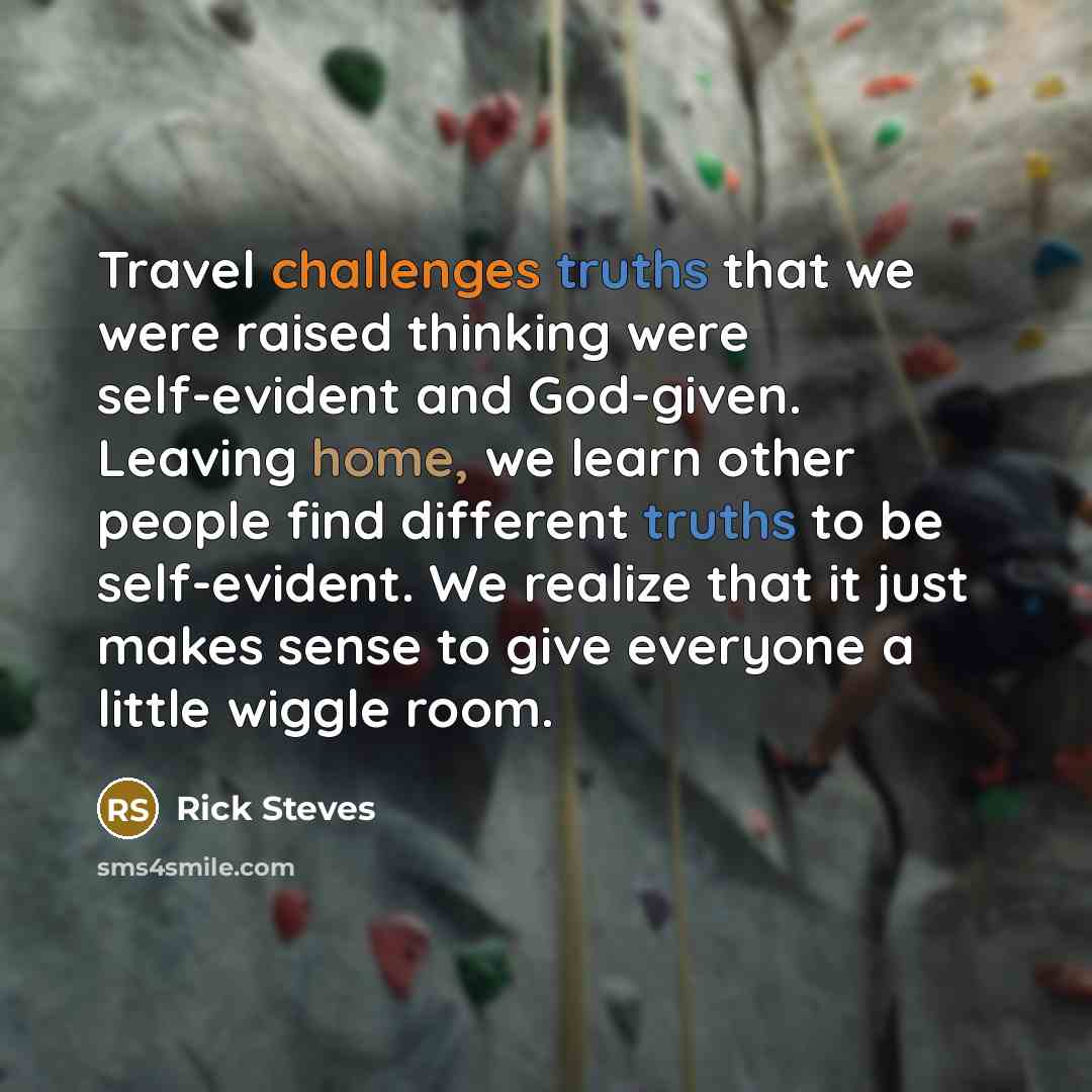 “Travel challenges truths that we were raised thinking were self-evident and God-given. Leaving home, we learn other people find different truths to be self-evident. We realize that it just makes sense to give everyone a little wiggle room.” quote by Rick Steves