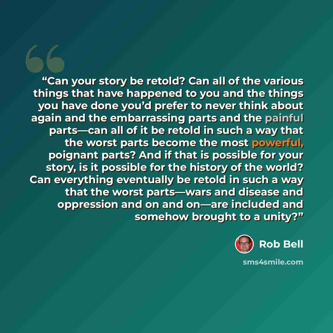“Can your story be retold? Can all of the various things that have happened to you and the things you have done you’d prefer to never think about again and the embarrassing parts and the painful parts—can all of it be retold in such a way that the worst parts become the most powerful, poignant…” quote by Rob Bell