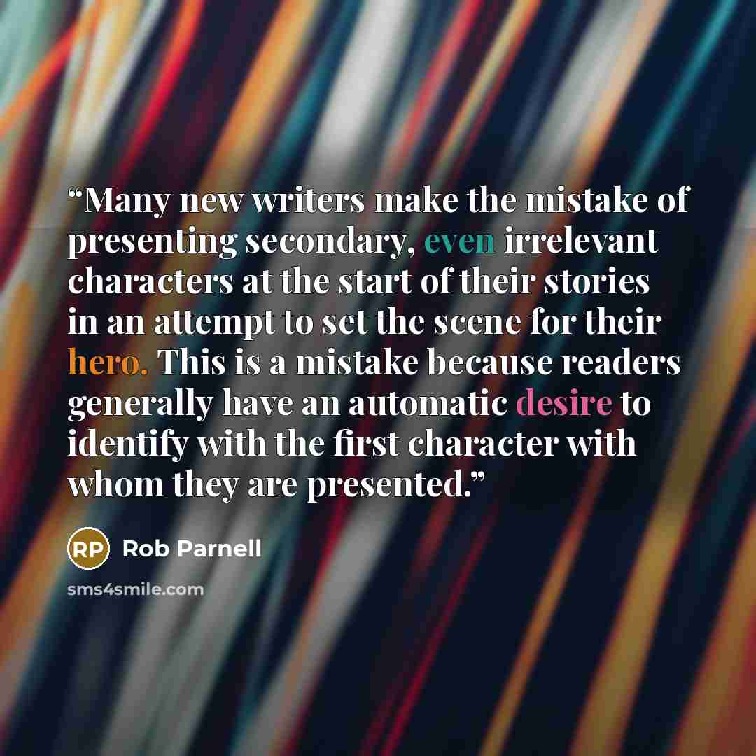 “Many new writers make the mistake of presenting secondary, even irrelevant characters at the start of their stories in an attempt to set the scene for their hero. This is a mistake because readers generally have an automatic desire to identify with the first character with whom they are presented.” quote by Rob Parnell