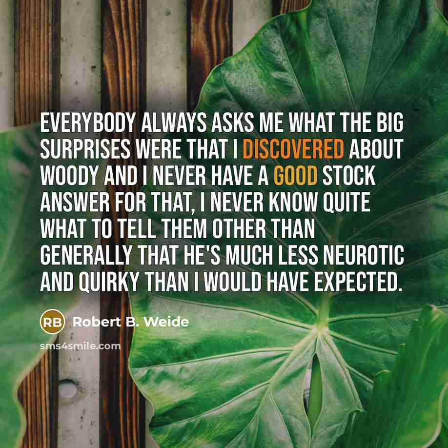 “Everybody always asks me what the big surprises were that I discovered about Woody and I never have a good stock answer for that, I never know quite what to tell them other than generally that he's much less neurotic and quirky than I would have expected.” quote by Robert B. Weide