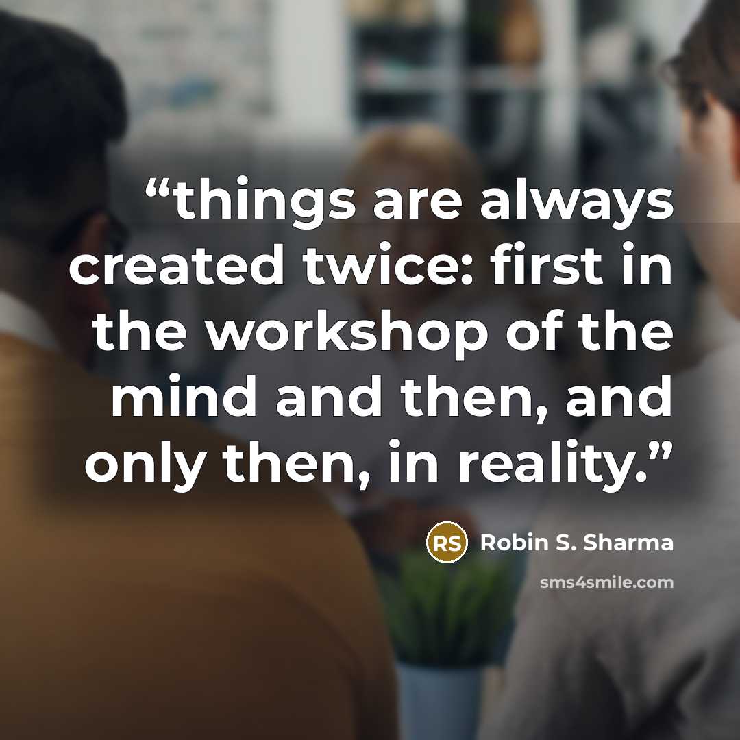 “things are always created twice: first in the workshop of the mind and then, and only then, in reality.” quote by Robin S. Sharma