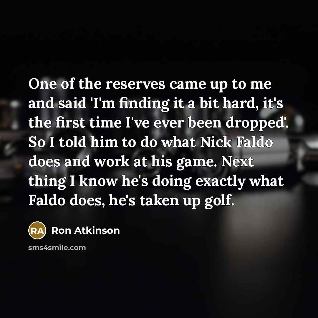 “One of the reserves came up to me and said 'I'm finding it a bit hard, it's the first time I've ever been dropped'. So I told him to do what Nick Faldo does and work at his game. Next thing I know he's doing exactly what Faldo does, he's taken up golf.” quote by Ron Atkinson