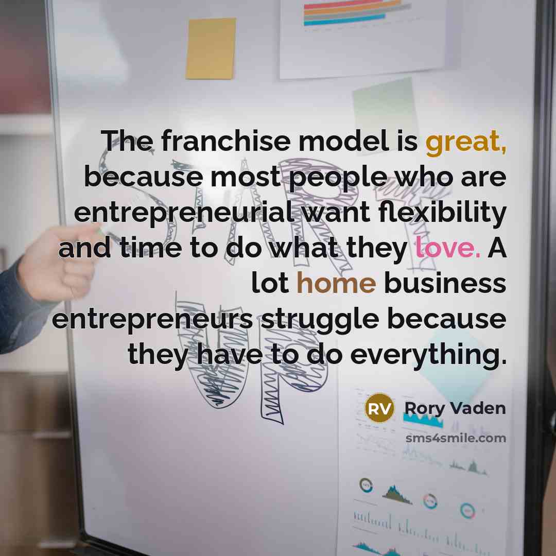 “The franchise model is great, because most people who are entrepreneurial want flexibility and time to do what they love. A lot home business entrepreneurs struggle because they have to do everything.” quote by Rory Vaden