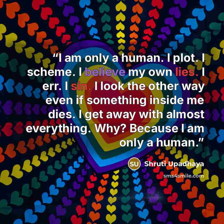 “I am only a human. I plot. I scheme. I believe my own lies. I err. I sin. I look the other way even if something inside me dies. I get away with almost everything. Why? Because I am only a human.” quote by Shruti Upadhaya