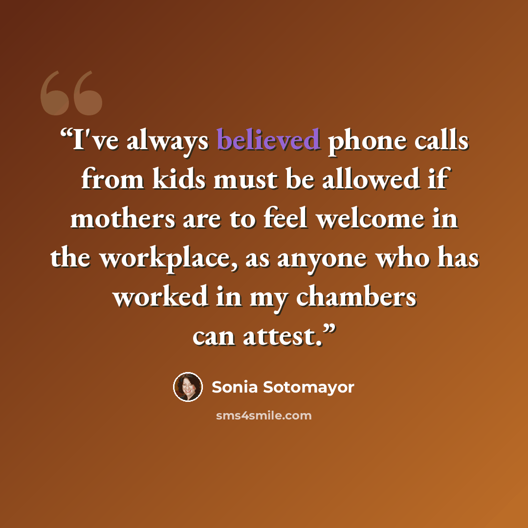 “I've always believed phone calls from kids must be allowed if mothers are to feel welcome in the workplace, as anyone who has worked in my chambers can attest.” quote by Sonia Sotomayor