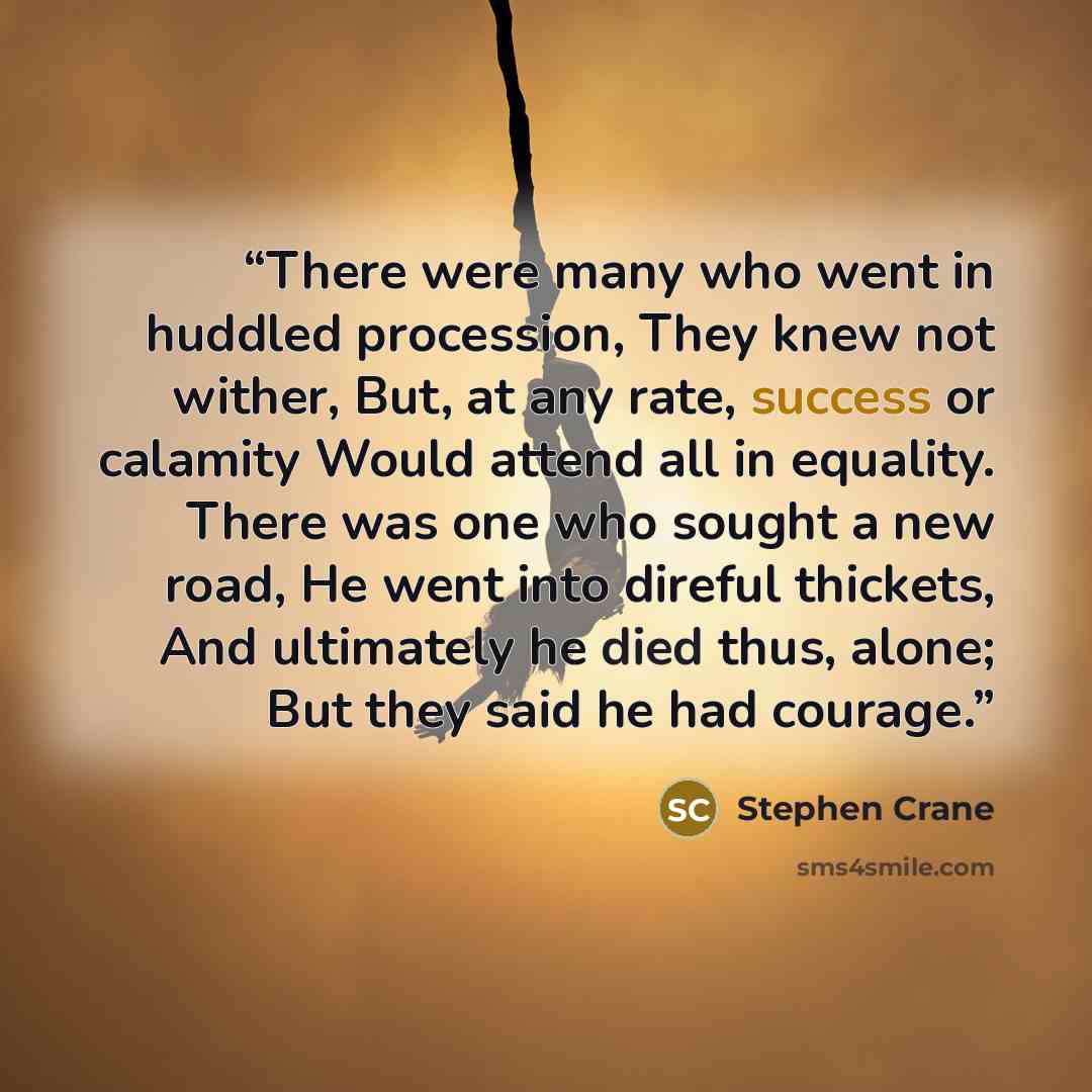 “There were many who went in huddled procession, They knew not wither, But, at any rate, success or calamity Would attend all in equality. There was one who sought a new road, He went into direful thickets, And ultimately he died thus, alone; But they said he had courage.” quote by Stephen Crane