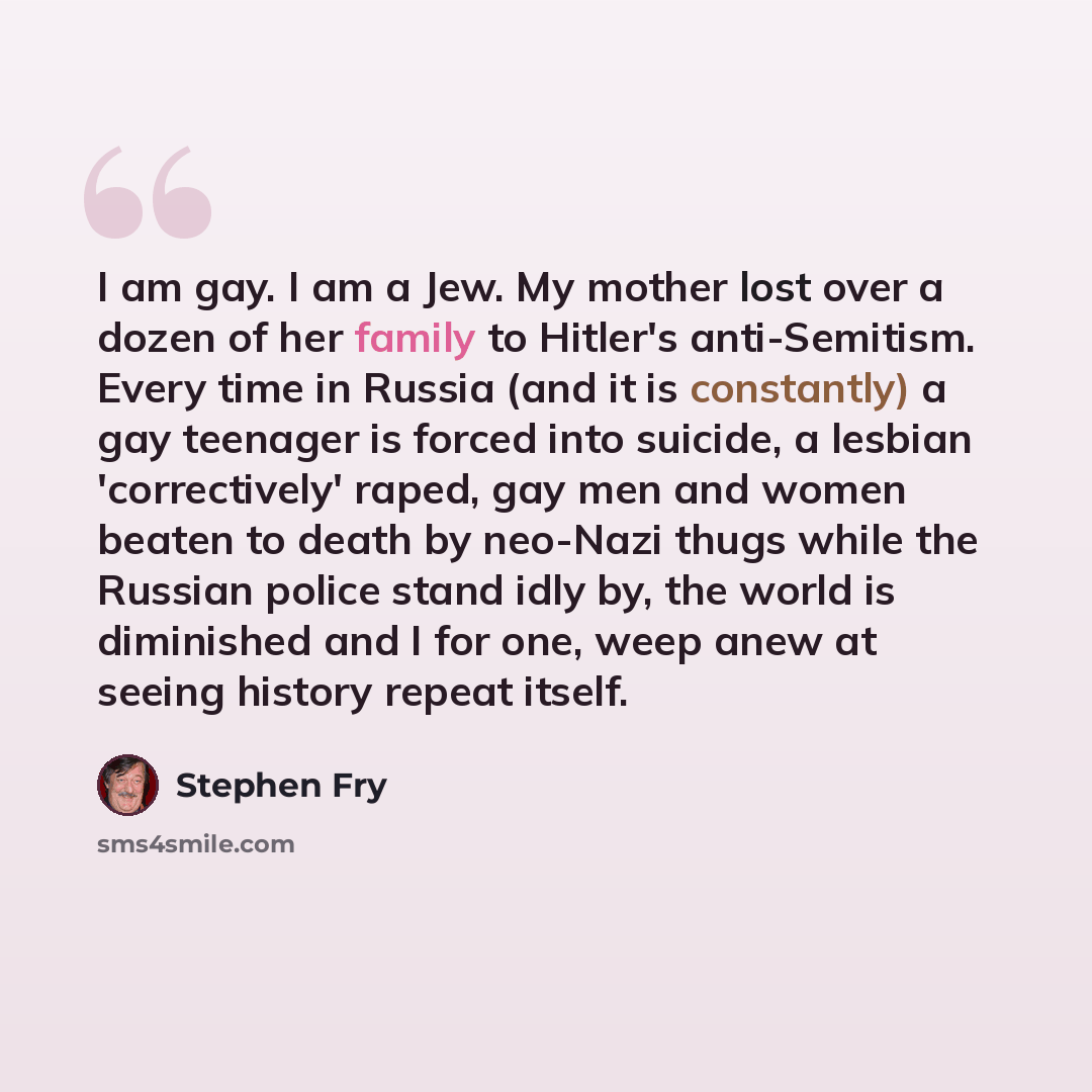 “I am gay. I am a Jew. My mother lost over a dozen of her family to Hitler's anti-Semitism. Every time in Russia (and it is constantly) a gay teenager is forced into suicide, a lesbian 'correctively' raped, gay men and women beaten to death by neo-Nazi thugs while the Russian police stand idly by…” quote by Stephen Fry