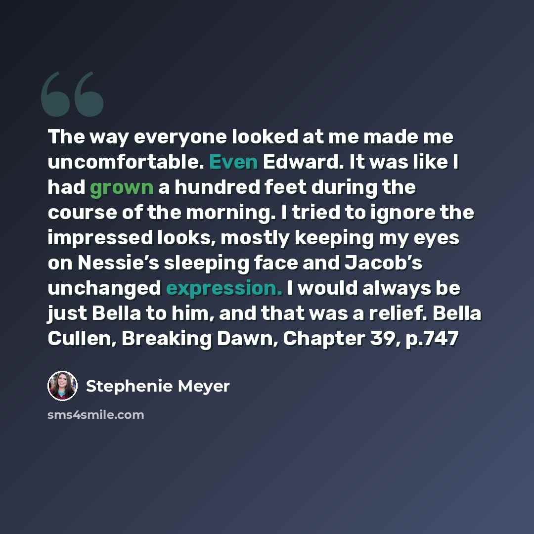 “The way everyone looked at me made me uncomfortable. Even Edward. It was like I had grown a hundred feet during the course of the morning. I tried to ignore the impressed looks, mostly keeping my eyes on Nessie’s sleeping face and Jacob’s unchanged expression. I would always be just Bella to him…” quote by Stephenie Meyer
