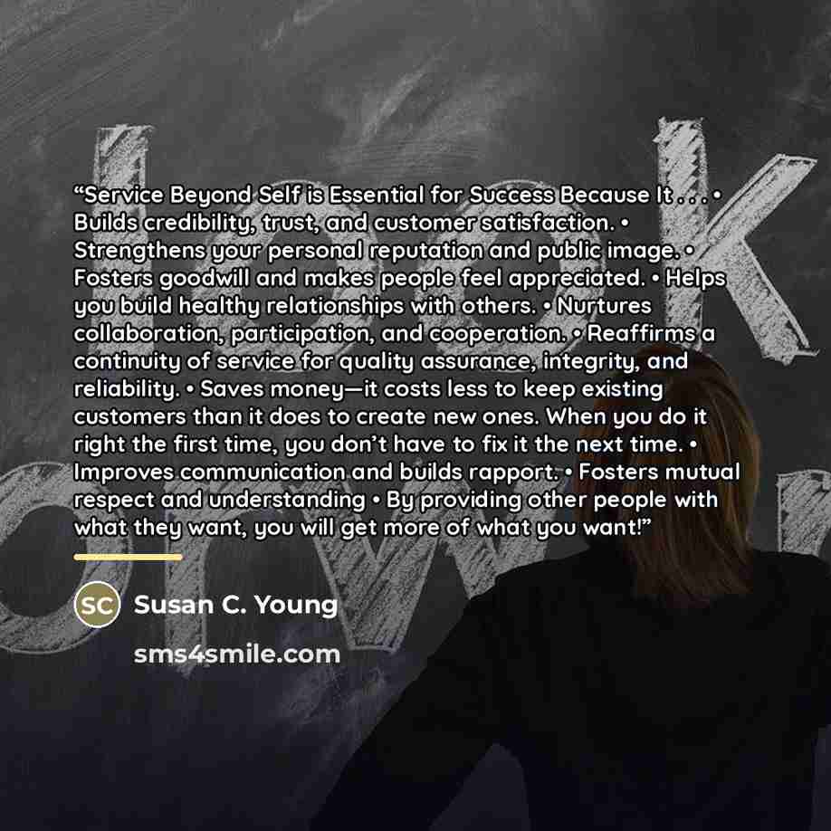 “Service Beyond Self is Essential for Success Because It . . . • Builds credibility, trust, and customer satisfaction. • Strengthens your personal reputation and public image. • Fosters goodwill and makes people feel appreciated. • Helps you build healthy relationships with others. • Nurtures…” quote by Susan C. Young