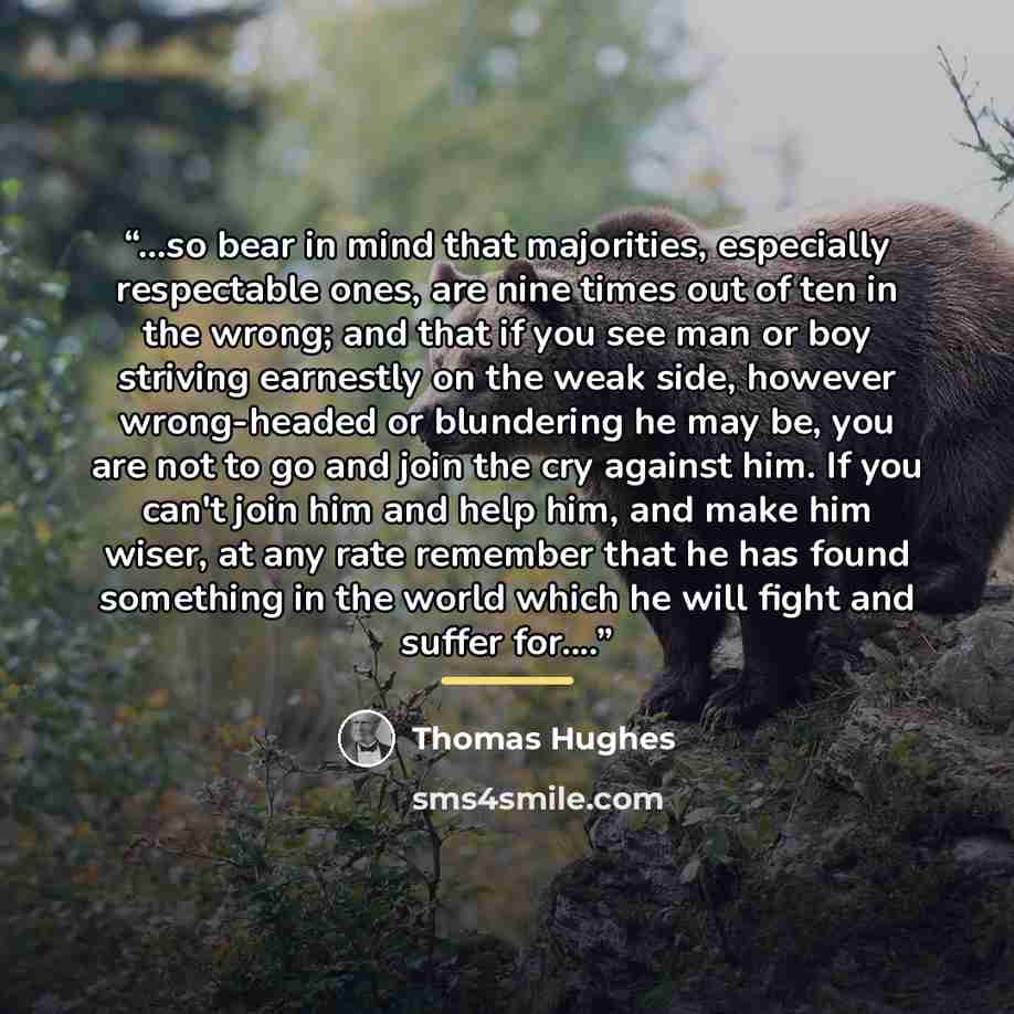 “...so bear in mind that majorities, especially respectable ones, are nine times out of ten in the wrong; and that if you see man or boy striving earnestly on the weak side, however wrong-headed or blundering he may be, you are not to go and join the cry against him. If you can't join him and help…” quote by Thomas Hughes