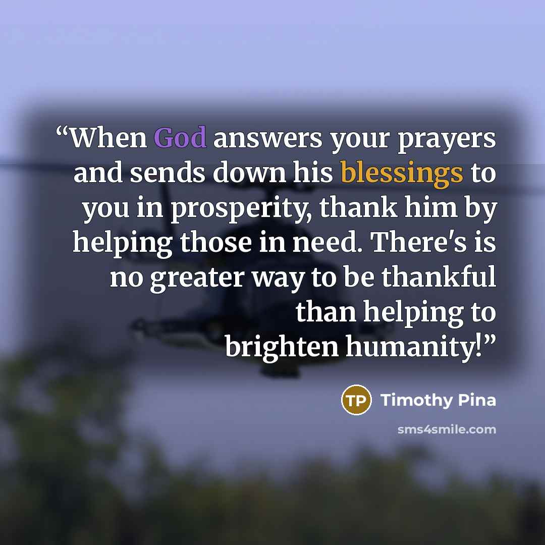 “When God answers your prayers and sends down his blessings to you in prosperity, thank him by helping those in need. There's is no greater way to be thankful than helping to brighten humanity!” quote by Timothy Pina