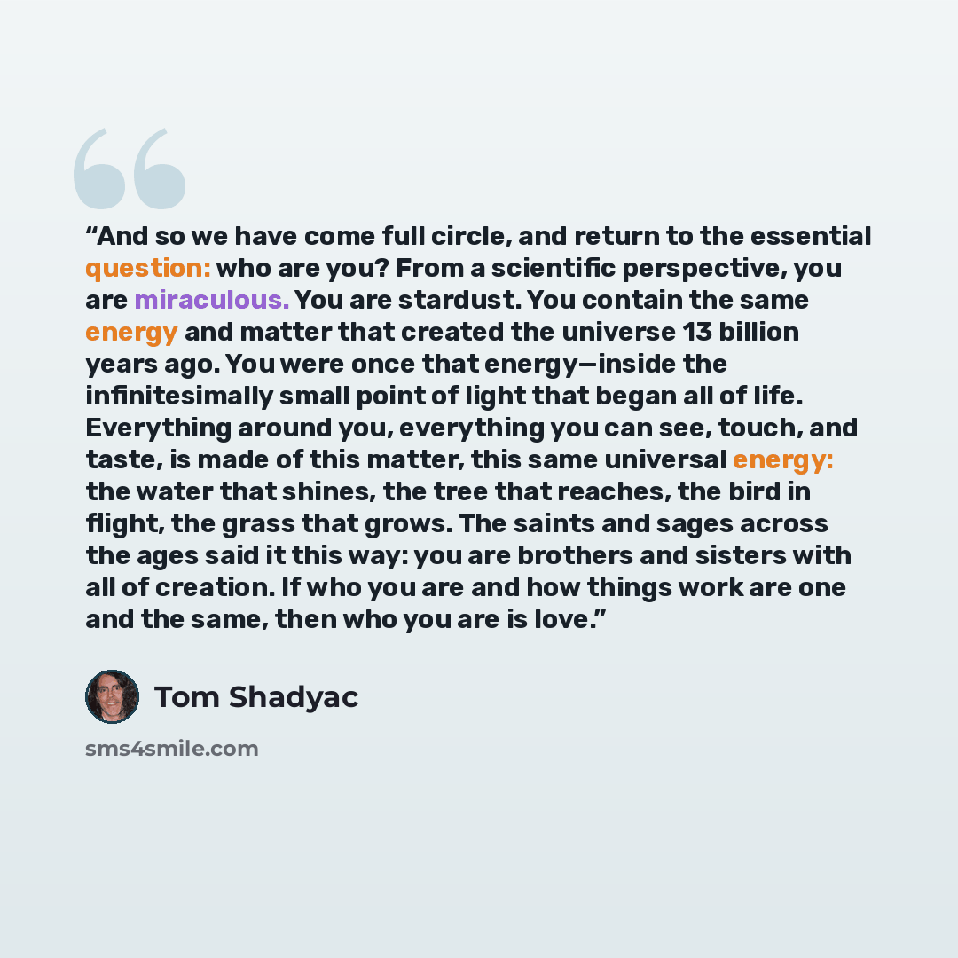 “And so we have come full circle, and return to the essential question: who are you? From a scientific perspective, you are miraculous. You are stardust. You contain the same energy and matter that created the universe 13 billion years ago. You were once that energy—inside the infinitesimally small…” quote by Tom Shadyac