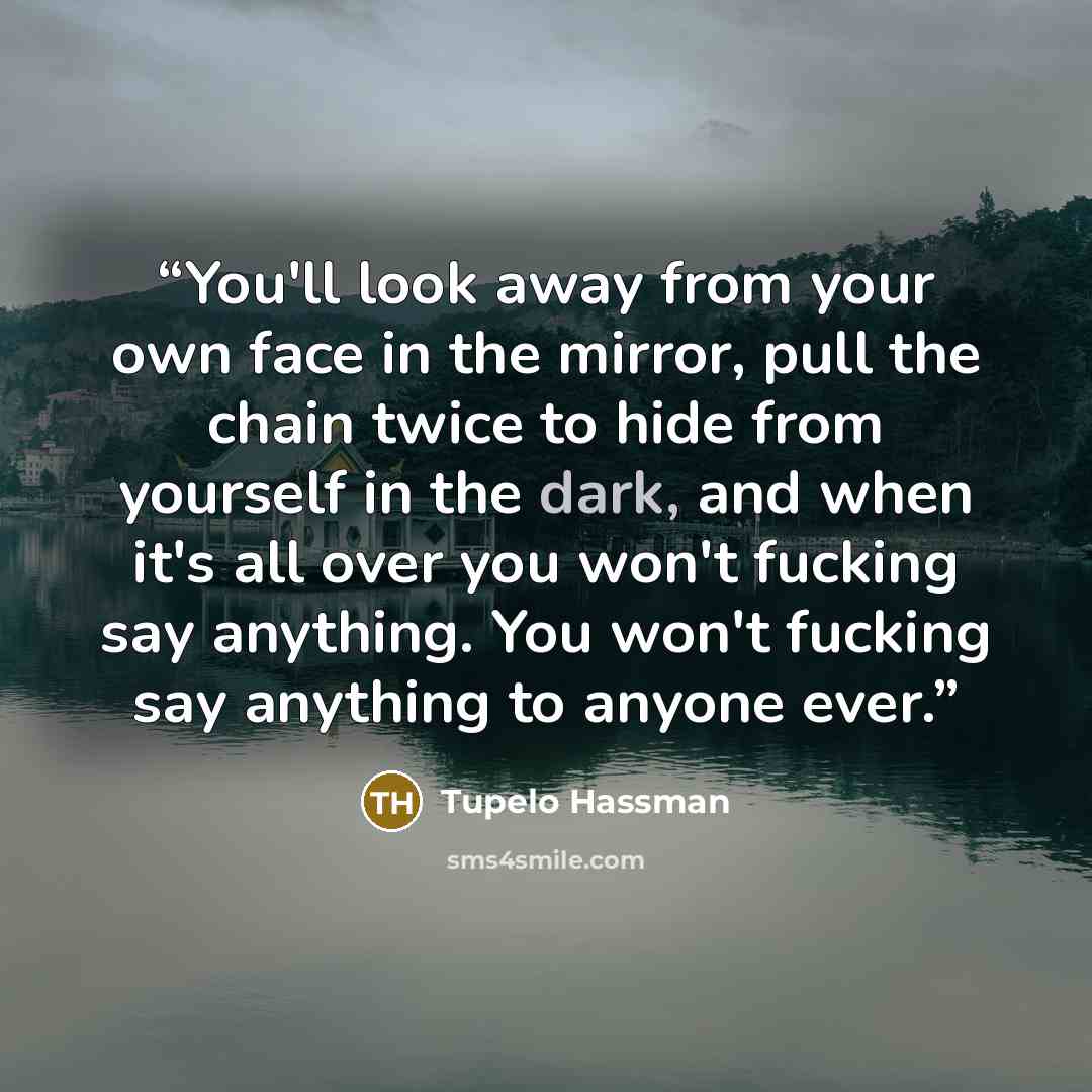“You'll look away from your own face in the mirror, pull the chain twice to hide from yourself in the dark, and when it's all over you won't fucking say anything. You won't fucking say anything to anyone ever.” quote by Tupelo Hassman