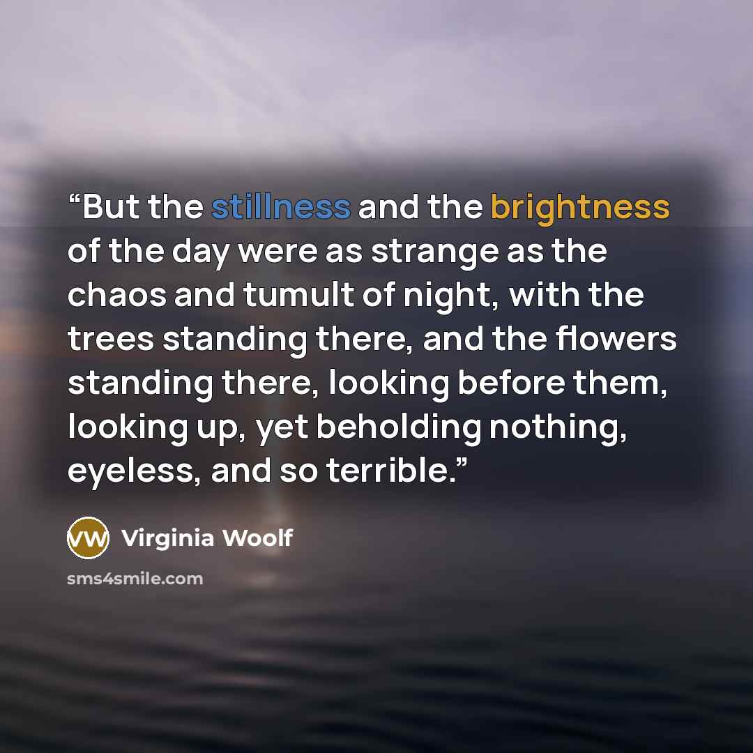 “But the stillness and the brightness of the day were as strange as the chaos and tumult of night, with the trees standing there, and the flowers standing there, looking before them, looking up, yet beholding nothing, eyeless, and so terrible.” quote by Virginia Woolf