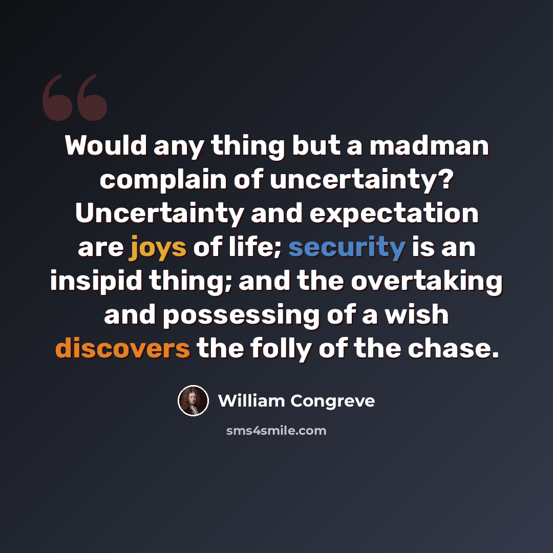 “Would any thing but a madman complain of uncertainty? Uncertainty and expectation are joys of life; security is an insipid thing; and the overtaking and possessing of a wish discovers the folly of the chase.” quote by William Congreve