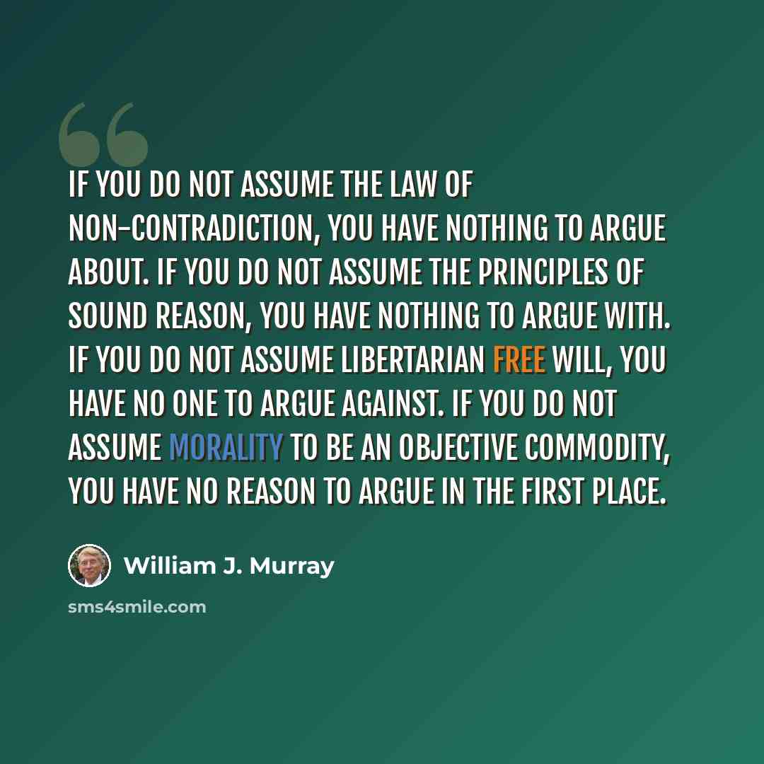 “If you do not assume the law of non-contradiction, you have nothing to argue about. If you do not assume the principles of sound reason, you have nothing to argue with. If you do not assume libertarian free will, you have no one to argue against. If you do not assume morality to be an objective…” quote by William J. Murray