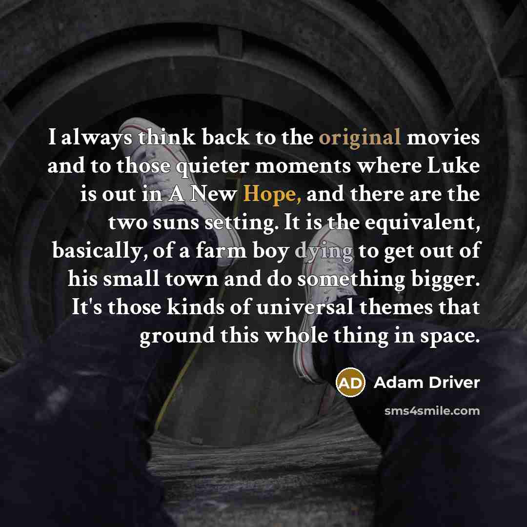“I always think back to the original movies and to those quieter moments where Luke is out in A New Hope, and there are the two suns setting. It is the equivalent, basically, of a farm boy dying to get out of his small town and do something bigger. It's those kinds of universal themes that ground…” quote by Adam Driver
