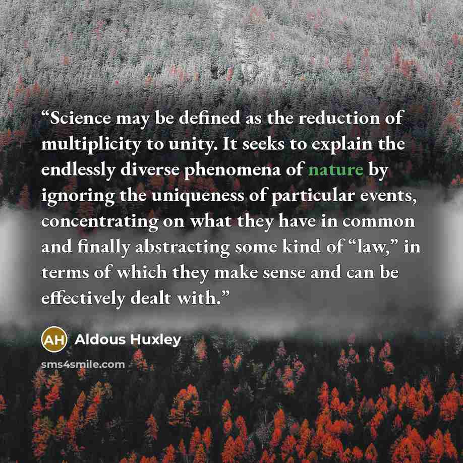 “Science may be defined as the reduction of multiplicity to unity. It seeks to explain the endlessly diverse phenomena of nature by ignoring the uniqueness of particular events, concentrating on what they have in common and finally abstracting some kind of “law,” in terms of which they make sense…” quote by Aldous Huxley
