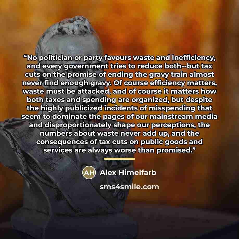 “No politician or party favours waste and inefficiency, and every government tries to reduce both--but tax cuts on the promise of ending the gravy train almost never find enough gravy. Of course efficiency matters, waste must be attacked, and of course it matters how both taxes and spending are…” quote by Alex Himelfarb