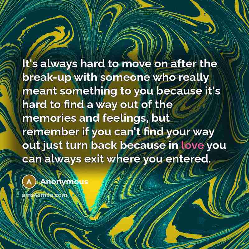 “It's always hard to move on after the break-up with someone who really meant something to you because it's hard to find a way out of the memories and feelings, but remember if you can't find your way out just turn back because in love you can always exit where you entered.” quote by Anonymous