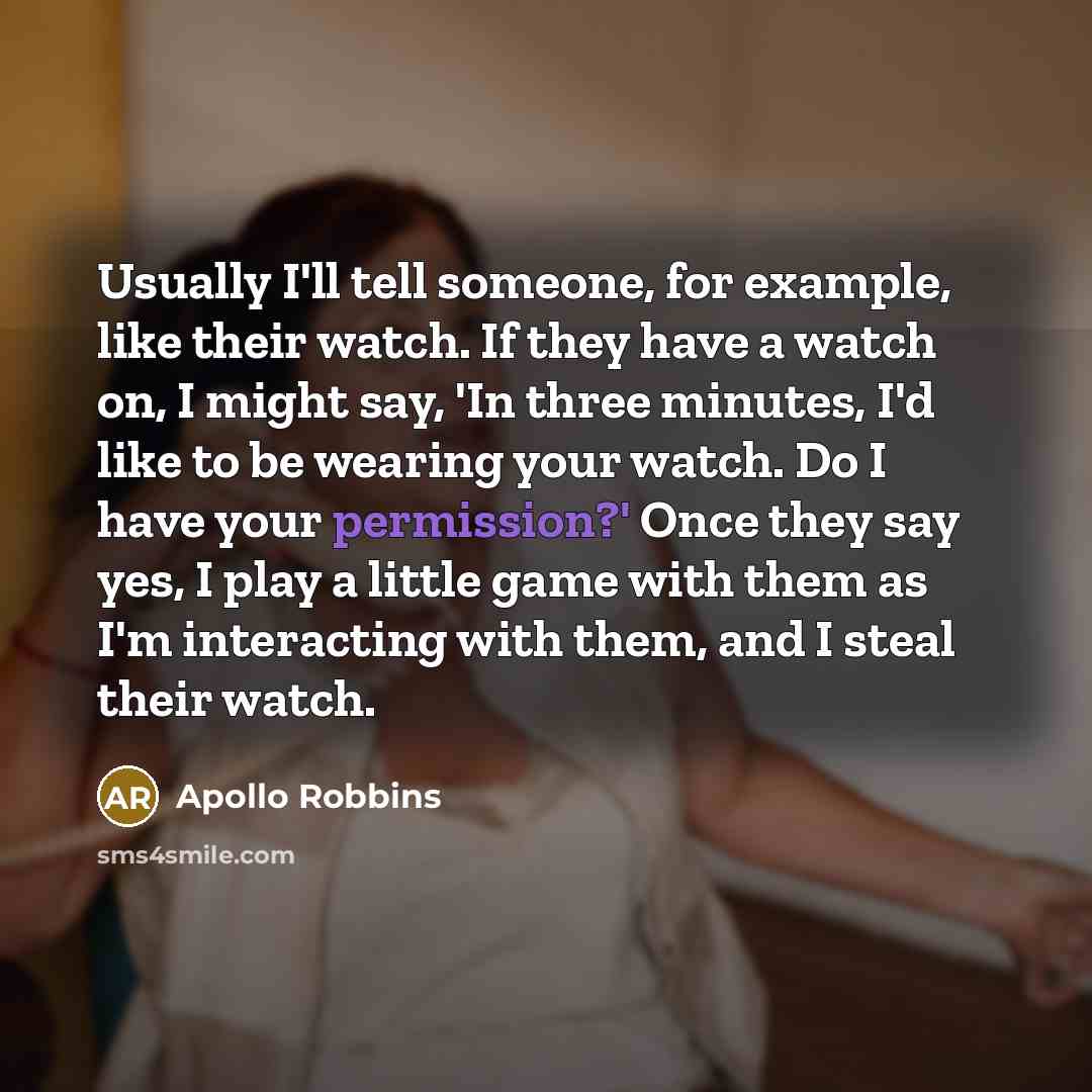 “Usually I'll tell someone, for example, like their watch. If they have a watch on, I might say, 'In three minutes, I'd like to be wearing your watch. Do I have your permission?' Once they say yes, I play a little game with them as I'm interacting with them, and I steal their watch.” quote by Apollo Robbins