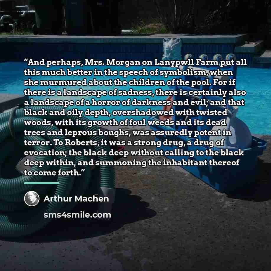 “And perhaps, Mrs. Morgan on Lanypwll Farm put all this much better in the speech of symbolism, when she murmured about the children of the pool. For if there is a landscape of sadness, there is certainly also a landscape of a horror of darkness and evil; and that black and oily depth, overshadowed…” quote by Arthur Machen