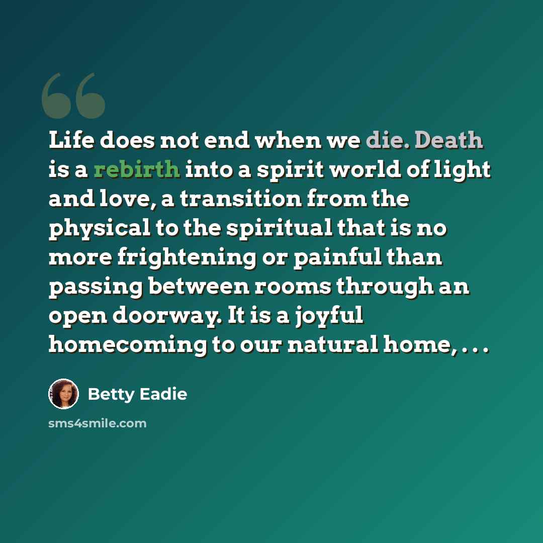 “Life does not end when we die. Death is a rebirth into a spirit world of light and love, a transition from the physical to the spiritual that is no more frightening or painful than passing between rooms through an open doorway. It is a joyful homecoming to our natural home, . . .” quote by Betty Eadie