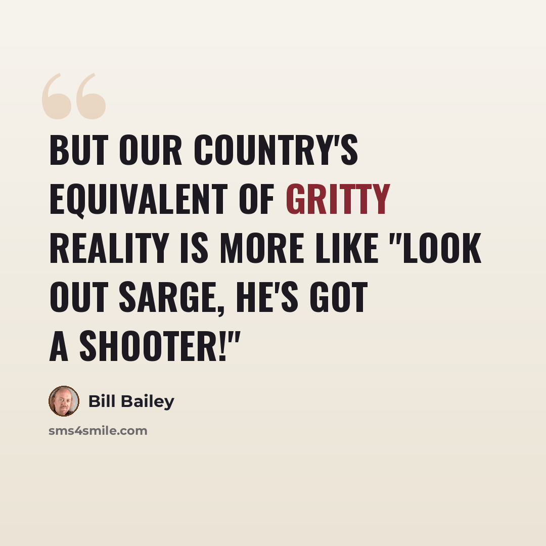 “But our country's equivalent of gritty reality is more like "Look out Sarge, he's got a shooter!"” quote by Bill Bailey