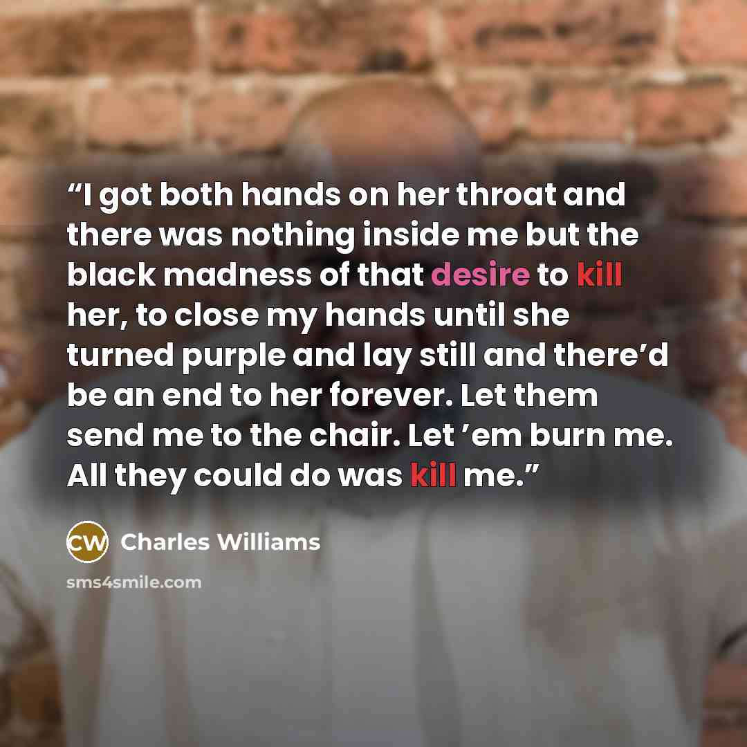 “I got both hands on her throat and there was nothing inside me but the black madness of that desire to kill her, to close my hands until she turned purple and lay still and there’d be an end to her forever. Let them send me to the chair. Let ’em burn me. All they could do was kill me.” quote by Charles Williams